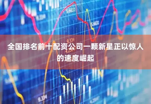 全国排名前十配资公司一颗新星正以惊人的速度崛起