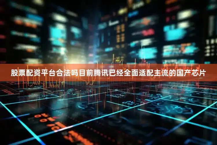 股票配资平台合法吗目前腾讯已经全面适配主流的国产芯片